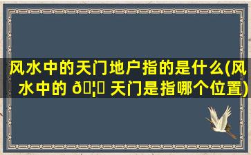 风水中的天门地户指的是什么(风水中的 🦆 天门是指哪个位置)